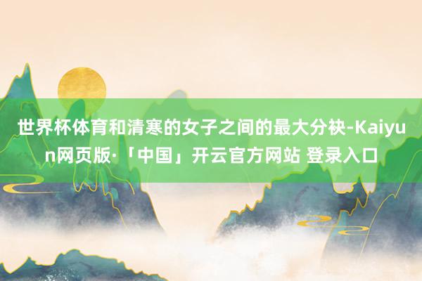 世界杯体育和清寒的女子之间的最大分袂-Kaiyun网页版·「中国」开云官方网站 登录入口
