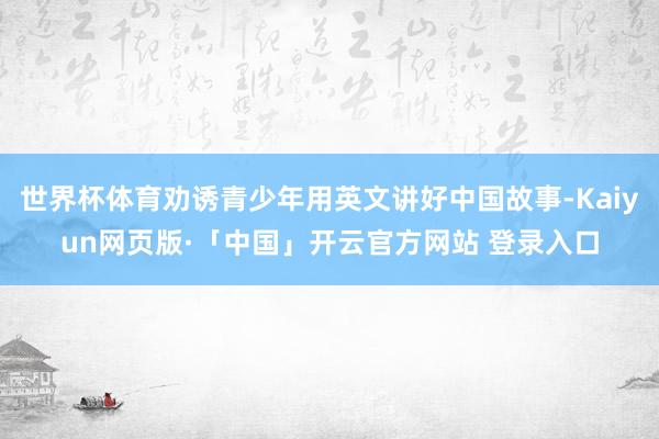 世界杯体育劝诱青少年用英文讲好中国故事-Kaiyun网页版·「中国」开云官方网站 登录入口
