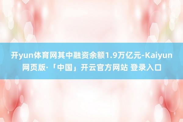 开yun体育网其中融资余额1.9万亿元-Kaiyun网页版·「中国」开云官方网站 登录入口