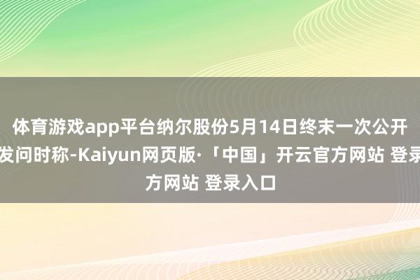 体育游戏app平台纳尔股份5月14日终末一次公开回答发问时称-Kaiyun网页版·「中国」开云官方网站 登录入口