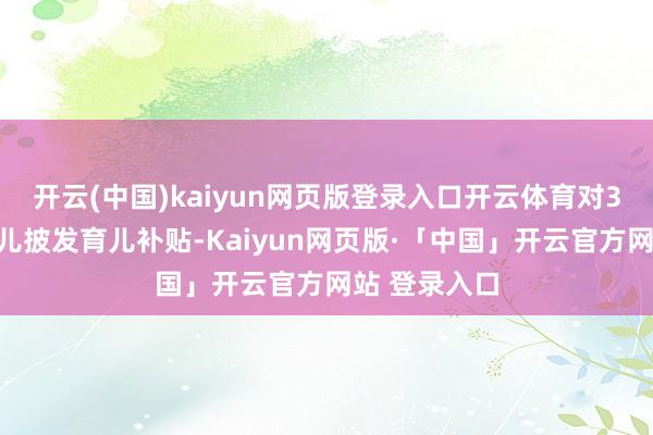 开云(中国)kaiyun网页版登录入口开云体育对3岁以下婴幼儿披发育儿补贴-Kaiyun网页版·「中国」开云官方网站 登录入口